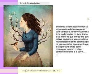 .
Art by © Christian SchloeArt by © Christian Schloe
ana'Carvalhosa©direitos reservadosana'Carvalhosa©direitos reservados 23.11.1523.11.15
(Ii)(Ii)
enquanto o bem adquirido for sóenquanto o bem adquirido for só
ver a sombra do teu corpo nover a sombra do teu corpo no
sofá sentado a tentar encontrar asofá sentado a tentar encontrar a
linha onde havias no livro ficadolinha onde havias no livro ficado
e só referir-te que tinhas dito quee só referir-te que tinhas dito que
estava acabado e ver-te voltar oestava acabado e ver-te voltar o
rosto de lado e sorrir porque algorosto de lado e sorrir porque algo
na tua mente fez agora sentido ena tua mente fez agora sentido e
a tua procura então podea tua procura então pode
prosseguir mesmo contigoprosseguir mesmo contigo
sentado confiante e a sorrir...sentado confiante e a sorrir...
,,,,,,
 