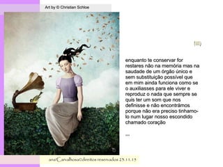 .
Art by © Christian SchloeArt by © Christian Schloe
ana'Carvalhosa©direitos reservadosana'Carvalhosa©direitos reservados 23.11.1523.11.15
(IIi)(IIi)
enquanto te conservar forenquanto te conservar for
restares não na memória mas narestares não na memória mas na
saudade de um órgão único esaudade de um órgão único e
sem substituição possível quesem substituição possível que
em mim ainda funciona como seem mim ainda funciona como se
o auxiliasses para ele viver eo auxiliasses para ele viver e
reproduz o nada que sempre sereproduz o nada que sempre se
quis ter um som que nosquis ter um som que nos
definisse e não encontrámosdefinisse e não encontrámos
porque não era preciso tinhamo-porque não era preciso tinhamo-
lo num lugar nosso escondidolo num lugar nosso escondido
chamado coraçãochamado coração
,,,,,,
 