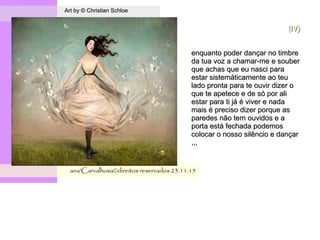.
Art by © Christian SchloeArt by © Christian Schloe
ana'Carvalhosa©direitos reservadosana'Carvalhosa©direitos reservados 23.11.1523.11.15
(IV)(IV)
enquanto poder dançar no timbreenquanto poder dançar no timbre
da tua voz a chamar-me e souberda tua voz a chamar-me e souber
que achas que eu nasci paraque achas que eu nasci para
estar sistemáticamente ao teuestar sistemáticamente ao teu
lado pronta para te ouvir dizer olado pronta para te ouvir dizer o
que te apetece e de só por alique te apetece e de só por ali
estar para ti já é viver e nadaestar para ti já é viver e nada
mais é preciso dizer porque asmais é preciso dizer porque as
paredes não tem ouvidos e aparedes não tem ouvidos e a
porta está fechada podemosporta está fechada podemos
colocar o nosso silêncio e dançarcolocar o nosso silêncio e dançar
,,,,,,
 
