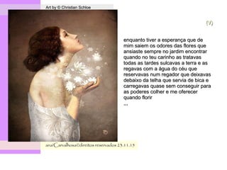 .
Art by © Christian SchloeArt by © Christian Schloe
ana'Carvalhosa©direitos reservadosana'Carvalhosa©direitos reservados 23.11.1523.11.15
(V)(V)
enquanto tiver a esperança que deenquanto tiver a esperança que de
mim saiem os odores das flores quemim saiem os odores das flores que
ansiaste sempre no jardim encontraransiaste sempre no jardim encontrar
quando no teu carinho as tratavasquando no teu carinho as tratavas
todas as tardes sulcavas a terra e astodas as tardes sulcavas a terra e as
regavas com a água do céu queregavas com a água do céu que
reservavas num regador que deixavasreservavas num regador que deixavas
debaixo da telha que servia de bica edebaixo da telha que servia de bica e
carregavas quase sem conseguir paracarregavas quase sem conseguir para
as poderes colher e me ofereceras poderes colher e me oferecer
quando florirquando florir
,,,,,,
 
