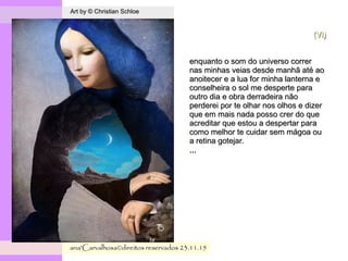 .
Art by © Christian SchloeArt by © Christian Schloe
ana'Carvalhosa©direitos reservadosana'Carvalhosa©direitos reservados 23.11.1523.11.15
(VI)(VI)
enquanto o som do universo correrenquanto o som do universo correr
nas minhas veias desde manhã até aonas minhas veias desde manhã até ao
anoitecer e a lua for minha lanterna eanoitecer e a lua for minha lanterna e
conselheira o sol me desperte paraconselheira o sol me desperte para
outro dia e obra derradeira nãooutro dia e obra derradeira não
perderei por te olhar nos olhos e dizerperderei por te olhar nos olhos e dizer
que em mais nada posso crer do queque em mais nada posso crer do que
acreditar que estou a despertar paraacreditar que estou a despertar para
como melhor te cuidar sem mágoa oucomo melhor te cuidar sem mágoa ou
a retina gotejar.a retina gotejar.
,,,,,,
 