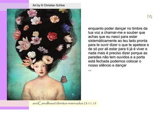 .
Art by © Christian SchloeArt by © Christian Schloe
ana'Carvalhosa©direitos reservadosana'Carvalhosa©direitos reservados 23.11.1523.11.15
(V)(V)
enquanto poder dançar no timbre daenquanto poder dançar no timbre da
tua voz a chamar-me e souber quetua voz a chamar-me e souber que
achas que eu nasci para estarachas que eu nasci para estar
sistemáticamente ao teu lado prontasistemáticamente ao teu lado pronta
para te ouvir dizer o que te apetece epara te ouvir dizer o que te apetece e
de só por ali estar para ti já é viver ede só por ali estar para ti já é viver e
nada mais é preciso dizer porque asnada mais é preciso dizer porque as
paredes não tem ouvidos e a portaparedes não tem ouvidos e a porta
está fechada podemos colocar oestá fechada podemos colocar o
nosso silêncio e dançarnosso silêncio e dançar
,,,,,,
 