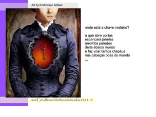 .
Art by © Christian SchloeArt by © Christian Schloe
ana'Carvalhosa©direitos reservadosana'Carvalhosa©direitos reservados 23.11.1523.11.15
onde está a chave mistério?onde está a chave mistério?
a que abre portasa que abre portas
escancara janelasescancara janelas
arromba paredesarromba paredes
deita abaixo murosdeita abaixo muros
e faz voar tantos chapéuse faz voar tantos chapéus
nas cabeças ocas do mundonas cabeças ocas do mundo
,,,,,,
 