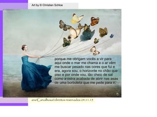 .
Art by © Christian SchloeArt by © Christian Schloe
ana'Carvalhosa©direitos reservadosana'Carvalhosa©direitos reservados 24.11.1524.11.15
porque me obrigam vocês a vir paraporque me obrigam vocês a vir para
aqui onde o mar me chama e o ar vêmaqui onde o mar me chama e o ar vêm
me buscar pesado nas cores que fui eme buscar pesado nas cores que fui e
era, agora sou, o horizonte no chão queera, agora sou, o horizonte no chão que
piso e por onde vou, tão cheio de salpiso e por onde vou, tão cheio de sal
como a ostra acabada de abrir nas asascomo a ostra acabada de abrir nas asas
de uma borboleta que me pede para ir,de uma borboleta que me pede para ir,
,,,,,,
 