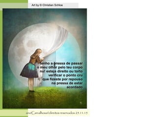 .
Art by © Christian SchloeArt by © Christian Schloe
ana'Carvalhosa©direitos reservadosana'Carvalhosa©direitos reservados 25.11.1525.11.15
tenho a pressa de passartenho a pressa de passar
o meu olhar pelo teu corpoo meu olhar pelo teu corpo
nu! esteja direito ou tortonu! esteja direito ou torto
verificar o ponto cruverificar o ponto cru
que fizeste por repousoque fizeste por repouso
na pressa de estarna pressa de estar
acordadoacordado
,,,,,,
 