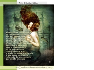.
Art by © Christian SchloeArt by © Christian Schloe
ana'Carvalhosa©direitos reservadosana'Carvalhosa©direitos reservados 25.11.1525.11.15
acompanhas -me na horaacompanhas -me na hora
no momento e sabesno momento e sabes
que um destes dias é teuque um destes dias é teu
o meu olhar sorriso e ser felizo meu olhar sorriso e ser feliz
porque a paz esta connoscoporque a paz esta connosco
num momento sem retornonum momento sem retorno
e cada vez mais compostoe cada vez mais composto
delineado e retocadodelineado e retocado
para o complementopara o complemento
do pó no universodo pó no universo
onde juntamos a luzonde juntamos a luz
e ainda fazemos o arco-irise ainda fazemos o arco-iris
o que curva no mundoo que curva no mundo
refracç ão de um conjuntorefracç ão de um conjunto
que existe em uniãoque existe em união
 