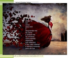.
Art by © Christian SchloeArt by © Christian Schloe
ana'Carvalhosa©direitos reservadosana'Carvalhosa©direitos reservados 25.11.1525.11.15
eleger-teeleger-te
serser
únicoúnico
para mimpara mim
éé
desprender-medesprender-me
da carneda carne
e anexar-mee anexar-me
ao universoao universo
como estrelacomo estrela
adjacenteadjacente
que reflectiráque reflectirá
o teu calor intensoo teu calor intenso
e sempre iminentee sempre iminente
para ser tuapara ser tua
 