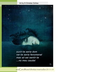 .
Art by © Christian SchloeArt by © Christian Schloe
ana'Carvalhosa©direitos reservadosana'Carvalhosa©direitos reservados 25.11.1525.11.15
ouvir-te seria domouvir-te seria dom
ver-te seria fenomenalver-te seria fenomenal
mas só sei sentir-temas só sei sentir-te
...no meu caudal...no meu caudal
 