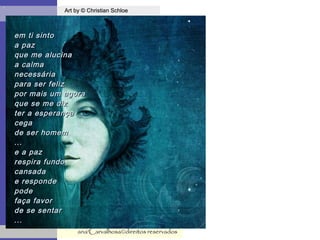 .
Art by © Christian SchloeArt by © Christian Schloe
ana'Carvalhosa©direitos reservadosana'Carvalhosa©direitos reservados
em ti sintoem ti sinto
a paza paz
que me alucinaque me alucina
a calmaa calma
necessárianecessária
para ser felizpara ser feliz
por mais um agorapor mais um agora
que se me dizque se me diz
ter a esperançater a esperança
cegacega
de ser homemde ser homem
......
e a paze a paz
respira fundorespira fundo
cansadacansada
e respondee responde
podepode
faça favorfaça favor
de se sentarde se sentar
......
 