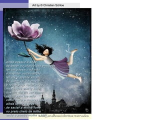 .
Art by © Christian SchloeArt by © Christian Schloe
ana'Carvalhosa©direitos reservadosana'Carvalhosa©direitos reservados
ainda possuo a sedeainda possuo a sede
de beber no charco das emoçõesde beber no charco das emoções
ter um pássaro na mãoter um pássaro na mão
e inventar outra cançãoe inventar outra canção
ter até o apetite vorazter até o apetite voraz
de quem vai à frentede quem vai à frente
e recua para voltar atráse recua para voltar atrás
mas segue com a sedemas segue com a sede
que um dia viu ser capazque um dia viu ser capaz
seguir pela tua mãoseguir pela tua mão
como mero e simples rapazcomo mero e simples rapaz
ainda tenho a sedeainda tenho a sede
de saciar a minha fomede saciar a minha fome
no prato cheio de milhono prato cheio de milho
onde o pombo molha o bicoonde o pombo molha o bico
 