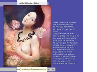 ..
Art by © Christian SchloeArt by © Christian Schloe
ana'Carvalhosa©direitos reservadosana'Carvalhosa©direitos reservados 26.11.1526.11.15
quase virgem me pegastequase virgem me pegaste
nos braços do pecadonos braços do pecado
na boia dos nenufaresna boia dos nenufares
na víbora viva de não tena víbora viva de não te
largarlargar
tão pendurada em mimtão pendurada em mim
como a prosa com meio e fimcomo a prosa com meio e fim
uma rosa anil de se colheruma rosa anil de se colher
doce olhar de percorrerdoce olhar de percorrer
no lago do que me apetecerno lago do que me apetecer
sorriso liso por encontrarsorriso liso por encontrar
a onda que me irá levara onda que me irá levar
mar adentro ao oceanomar adentro ao oceano
onde choro em prantoonde choro em pranto
pela gratidão da solidãopela gratidão da solidão
um sufoco de no nada terum sufoco de no nada ter
o todo que o universo dáo todo que o universo dá
somente virgem sersomente virgem ser
mal acabado de renascermal acabado de renascer
 