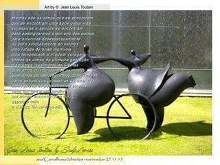 .
Art by © Jean Louis ToutainArt by © Jean Louis Toutain
ana'Carvalhosa©direitos reservadosana'Carvalhosa©direitos reservados 27.11.1527.11.15
eternas são as almas que se encontrameternas são as almas que se encontram
que se encontram uma após outra vidaque se encontram uma após outra vida
sucessivas e sempre se encontramsucessivas e sempre se encontram
para apaziguarmos a dor uns dos outrospara apaziguarmos a dor uns dos outros
para amarmos desesperadamentepara amarmos desesperadamente
ou para simplesmente só sermosou para simplesmente só sermos
uma lufada de brisa maritímauma lufada de brisa maritíma
uma tempestade a irradear coragemuma tempestade a irradear coragem
somos as almas da primeira gestaçãosomos as almas da primeira gestação
e seremos igualmente as últimase seremos igualmente as últimas
queiramos ou não darmos as mãosqueiramos ou não darmos as mãos
queiramos ou não seguirmos como irmãosqueiramos ou não seguirmos como irmãos
como antipáticos grosseiros de uma vidacomo antipáticos grosseiros de uma vida
como juízes de pensamentos alheioscomo juízes de pensamentos alheios
cada um tem a sua opçãocada um tem a sua opção
por norma encontra-se o corpopor norma encontra-se o corpo
depois a mãodepois a mão
e o resto far-se-à ou nãoe o resto far-se-à ou não
 
