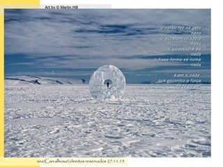 .
Art by © Martin HillArt by © Martin Hill
ana'Carvalhosa©direitos reservadosana'Carvalhosa©direitos reservados 27.11.1527.11.15
o verbo fez-se geloo verbo fez-se gelo
nadanada
o substantivo vazioo substantivo vazio
nadanada
o adjectivo é póo adjectivo é pó
nadanada
a frase forma-se nomea frase forma-se nome
nadanada
é em ti nadaé em ti nada
que encontro a forçaque encontro a força
da fé de serda fé de ser
 