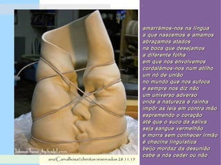 .
..
ana'Carvalhosa©direitos reservadosana'Carvalhosa©direitos reservados 28.11.1528.11.15
.
amarrámos-nos na línguaamarrámos-nos na língua
a que nascemos e amamosa que nascemos e amamos
abraçamos atadosabraçamos atados
na boca que desejamosna boca que desejamos
a diferente folhaa diferente folha
em que nos envolvemosem que nos envolvemos
cordalámos-nos num atilhocordalámos-nos num atilho
um nó de uniãoum nó de união
no mundo que nos sufocano mundo que nos sufoca
e sempre nos diz nãoe sempre nos diz não
um universo adversoum universo adverso
onde a natureza é rainhaonde a natureza é rainha
impôr as leis em contra mãoimpôr as leis em contra mão
espremendo o coraçãoespremendo o coração
até que o suco da salivaaté que o suco da saliva
seja sangue vermelhãoseja sangue vermelhão
e morra sem conhecer irmãoe morra sem conhecer irmão
é chacina linguísticaé chacina linguística
beijo mordaz da desuniãobeijo mordaz da desunião
cabe a nós ceder ou nãocabe a nós ceder ou não
 