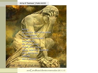 .
Art by © "Sadness"_Public Art/USArt by © "Sadness"_Public Art/US
ana'Carvalhosa©direitos reservadosana'Carvalhosa©direitos reservados 28.11.1528.11.15
sulcasulca
no ventre da minha almano ventre da minha alma
o meu prazero meu prazer
a minha dedicaçãoa minha dedicação
incompletaincompleta
de corpo viverde corpo viver
sulca, ara, mina,sulca, ara, mina,
cava, explora, explode...cava, explora, explode...
mas deixa-memas deixa-me
intactaintacta
em ti morrerem ti morrer
 