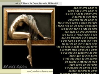 .
Art In © "Muse in the Frame"_Bronze by Bill Mack.USArt In © "Muse in the Frame"_Bronze by Bill Mack.US
ana'Carvalhosa©direitos reservadosana'Carvalhosa©direitos reservados 28.11.1528.11.15
não foi erro amar-tenão foi erro amar-te
como não é erro amar-tecomo não é erro amar-te
o erro é não te definir arteo erro é não te definir arte
é querer-te num todoé querer-te num todo
conforme me dê amar-teconforme me dê amar-te
tão intenso como o risco cravadotão intenso como o risco cravado
na folha fina de um papel amassadona folha fina de um papel amassado
tão calmo como o luto da tintatão calmo como o luto da tinta
nas asas de uma andorinhanas asas de uma andorinha
tão breve e veloz como o ecotão breve e veloz como o eco
que me transpira e me arrepiaque me transpira e me arrepia
e por tudo e por nada me viciae por tudo e por nada me vicia
tal cor de um mel e doce licortal cor de um mel e doce licor
onde se bebe e pede mais por favoronde se bebe e pede mais por favor
e venham mais amantes e amore venham mais amantes e amor
e que não me gangrene na dore que não me gangrene na dor
deixe que de mim brotedeixe que de mim brote
e voe nas asas de um pastore voe nas asas de um pastor
de cajado e rabeca na mãode cajado e rabeca na mão
toque como um trovadortoque como um trovador
e massacre de éditos a ruae massacre de éditos a rua
porque declarar-te amorporque declarar-te amor
 