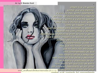 .
Art by © Brandon ScottArt by © Brandon Scott
ana'Carvalhosa©direitos reservadosana'Carvalhosa©direitos reservados 29.11.1529.11.15
,
ontem tive um sonhoontem tive um sonho
sonhei que era meninasonhei que era menina
e vivia no meu sonho desmedidoe vivia no meu sonho desmedido
por não ser nunca menina crescidapor não ser nunca menina crescida
e abraçei o sonho e a ele me agarreie abraçei o sonho e a ele me agarrei
amar todo o mundo e tudo gostaramar todo o mundo e tudo gostar
como se fossem um todocomo se fossem um todo
que não desse para escolher ou separarque não desse para escolher ou separar
e agarrei-me com unhas e dentese agarrei-me com unhas e dentes
dizendo que as palavras eram de toda a gentedizendo que as palavras eram de toda a gente
que a todos chegaria de sacola ao ventoque a todos chegaria de sacola ao vento
pulando pela rua e cantarolandopulando pela rua e cantarolando
meio despenteada quase nuameio despenteada quase nua
mas que não haveria ninguémmas que não haveria ninguém
que na letra não extraisseque na letra não extraisse
uma compreenssão só suauma compreenssão só sua
não haveria letras a pesquisarnão haveria letras a pesquisar
nem nada por trás delas a escondernem nada por trás delas a esconder
só haveria o predicado de darsó haveria o predicado de dar
num mundo em que tudo se sabianum mundo em que tudo se sabia
um universo descoberto só por olharum universo descoberto só por olhar
um enigma não criado por amarum enigma não criado por amar
 