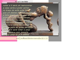 . Art by © Han MeilinArt by © Han Meilin
ana'Carvalhosa©direitos reservadosana'Carvalhosa©direitos reservados 29.11.1529.11.15
,
voltar a ti será um reencontrarvoltar a ti será um reencontrar
a casa certa e poder sentara casa certa e poder sentar
no braço do sofá onde falarno braço do sofá onde falar
que um destes dias irei chorarque um destes dias irei chorar
a falta de um abraço que amoa falta de um abraço que amo
quando o sofá desamparadoquando o sofá desamparado
cair no pano cru onde clamocair no pano cru onde clamo
as lágrimas que estou amandoas lágrimas que estou amando
de novo e outra vez anseiode novo e outra vez anseio
por teu peito as gotas derramarpor teu peito as gotas derramar
voltar a ti será voltar a amarvoltar a ti será voltar a amar
mais agora e com respeitomais agora e com respeito
porque amar-te já é defeitoporque amar-te já é defeito
 