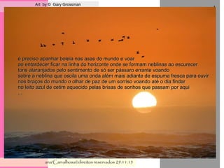 . Art by © Gary GrossmanArt by © Gary Grossman
ana'Carvalhosa©direitos reservadosana'Carvalhosa©direitos reservados 29.11.1529.11.15
,
é preciso apanhar boleia nas asas do mundo e voaré preciso apanhar boleia nas asas do mundo e voar
ao entardecer ficar na linha do horizonte onde se formam neblinas ao escurecerao entardecer ficar na linha do horizonte onde se formam neblinas ao escurecer
tons alaranjados pelo sentimento de só ser pássaro errante voandotons alaranjados pelo sentimento de só ser pássaro errante voando
sobre a neblina que oscila uma onda além mais adiante de espuma fresca para ouvirsobre a neblina que oscila uma onda além mais adiante de espuma fresca para ouvir
nos braços do mundo o olhar de paz de um sorriso voando até o dia findarnos braços do mundo o olhar de paz de um sorriso voando até o dia findar
no leito azul de cetim aquecido pelas brisas de sonhos que passam por aquino leito azul de cetim aquecido pelas brisas de sonhos que passam por aqui
......
 