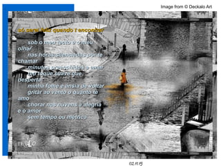 .
02.11.15
Image from © Deckalo Art
só serei feliz quando t encontrarsó serei feliz quando t encontrar
sob o meu tecto e o meusob o meu tecto e o meu
olharolhar
nas horas silenciadas por tenas horas silenciadas por te
chamarchamar
minutos preenchidos a amarminutos preenchidos a amar
teu toque suave queteu toque suave que
despertadesperta
minha fome e ânsia de voltarminha fome e ânsia de voltar
gritar ao vento o quanto tegritar ao vento o quanto te
amoamo
chorar nas nuvens a alegriachorar nas nuvens a alegria
e o amore o amor
sem tempo ou métricasem tempo ou métrica
 