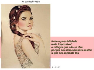 .
04.11.15
Art by © RONY ARTY
foste a possibilidadefoste a possibilidade
mais impossívelmais impossível
o milagre que não se deuo milagre que não se deu
porque era simplesmente aceitarporque era simplesmente aceitar
o que era somente teuo que era somente teu
 
