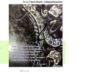 .
04.11.15
Art by © Sami Gharbi - Calligrapherpainter
com ferros me queimascom ferros me queimas
com ferros me incendeiascom ferros me incendeias
e é na brasa do teu ferroe é na brasa do teu ferro
que teimoso me teimasque teimoso me teimas
no braseiro das tuas lareirasno braseiro das tuas lareiras
onde me sento e encerroonde me sento e encerro
 