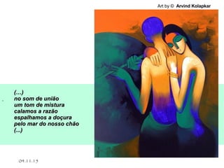 .
04.11.15
Art by © Arvind Kolapkar
(…)(…)
no som de uniãono som de união
um tom de misturaum tom de mistura
calamos a razãocalamos a razão
espalhamos a doçuraespalhamos a doçura
pelo mar do nosso chãopelo mar do nosso chão
(...)(...)
 