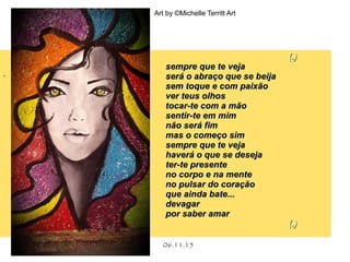 .
06.11.15
Art by ©Michelle Territt Art
(.)(.)
sempre que te vejasempre que te veja
será o abraço que se beijaserá o abraço que se beija
sem toque e com paixãosem toque e com paixão
ver teus olhosver teus olhos
tocar-te com a mãotocar-te com a mão
sentir-te em mimsentir-te em mim
não será fimnão será fim
mas o começo simmas o começo sim
sempre que te vejasempre que te veja
haverá o que se desejahaverá o que se deseja
ter-te presenteter-te presente
no corpo e na menteno corpo e na mente
no pulsar do coraçãono pulsar do coração
que ainda bate...que ainda bate...
devagardevagar
por saber amarpor saber amar
(.)(.)
 
