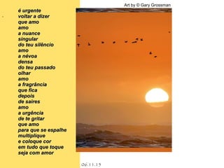.
06.11.15
Art by © Gary Grossman
é urgenteé urgente
voltar a dizervoltar a dizer
que amoque amo
amoamo
a nuancea nuance
singularsingular
do teu silênciodo teu silêncio
amoamo
a névoaa névoa
densadensa
do teu passadodo teu passado
olharolhar
amoamo
a fragrânciaa fragrância
que ficaque fica
depoisdepois
de sairesde saires
amoamo
a urgênciaa urgência
de te gritarde te gritar
que amoque amo
para que se espalhepara que se espalhe
multipliquemultiplique
e coloque core coloque cor
em tudo que toqueem tudo que toque
seja com amorseja com amor
 