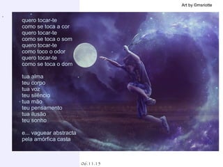 .
06.11.15
Art by ©msriotte
quero tocar-te
como se toca a cor
quero tocar-te
como se toca o som
quero tocar-te
como toco o odor
quero tocar-te
como se toca o dom
tua alma
teu corpo
tua voz
teu silêncio
tua mão
teu pensamento
tua ilusão
teu sonho
e... vaguear abstracta
pela amórfica casta
 