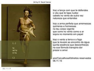 06.11.15
Art by © David Vance
.
(...)
tu
só tu
e nu
(.)
traz a lança com que te defendes
o véu que te tapa nudez
cabelo no vento de outra vez
natureza que entendes
traz a arma perfeita que arremessas
quimeras e homessas
no teu corpo vigente
que corre no vento como o ar
sopra no momento em papel
traz o vento a terra e o fogo
que te levarei ao encontro da água
quinta essência que desconheces
na sua fórmula transpira dor
prazer e amor
ana'Carvalhosa©direitos reservados
06.11.15
 