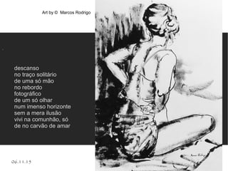 06.11.15
.
descanso
no traço solitário
de uma só mão
no rebordo
fotográfico
de um só olhar
num imenso horizonte
sem a mera ilusão
vivi na comunhão, só
de no carvão de amar
Art by © Marcos Rodrigo
 