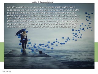06.11.15
Art by © FedericoSciuca
.
construo balões de ar quente no espaço vazio entre nós econstruo balões de ar quente no espaço vazio entre nós e
redescubro os nós suados das mãos a tocarem uma na outraredescubro os nós suados das mãos a tocarem uma na outra
criando a união das vozes silenciadas e asfixiadas em nóscriando a união das vozes silenciadas e asfixiadas em nós
pelas conquistas e reconquistas nossas e dos nossos avôs epelas conquistas e reconquistas nossas e dos nossos avôs e
vejo o brilho acender a fogueira em vós como se fosse esta avejo o brilho acender a fogueira em vós como se fosse esta a
derradeira batalha de ganharmos terra à água derramada dederradeira batalha de ganharmos terra à água derramada de
nós em nuvens evaporadas pedindo a calma mas já sem voznós em nuvens evaporadas pedindo a calma mas já sem voz
que se cale o silêncio num murmúrio rouco extinto em nósque se cale o silêncio num murmúrio rouco extinto em nós
 