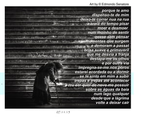 .
07.11.15
Art by © Edmondo Senatore
porque te amoporque te amo
dispenso-te de mimdispenso-te de mim
deixo-te correr nua na ruadeixo-te correr nua na rua
a areia do tempo pisara areia do tempo pisar
moer e desmoermoer e desmoer
num moinho de sentirnum moinho de sentir
quase sem pensarquase sem pensar
momentos que surgemmomentos que surgem
e demoram a passate demoram a passat
brisa suave e primaverilbrisa suave e primaveril
que me desvia a franjaque me desvia a franja
destapa-me os olhosdestapa-me os olhos
e por outra viae por outra via
impregna-se-me nos porosimpregna-se-me nos poros
estarei acordada ou a dormirestarei acordada ou a dormir
se te sinto em mim a subirse te sinto em mim a subir
trepas e trepas até acontecertrepas e trepas até acontecer
teu ser quer de novo me possuirteu ser quer de novo me possuir
sobre as águas da baíasobre as águas da baía
num lago qualquernum lago qualquer
desde que a lágrimadesde que a lágrima
volte a deixar cairvolte a deixar cair
 