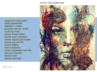 07.11.15
Art by © Carne Griffiths Artist
.
negar-me rascunhonegar-me rascunho
tinta imperfeitatinta imperfeita
rejeitar o corporejeitar o corpo
acoplar-me no ventoacoplar-me no vento
e por aí, voare por aí, voar
presa numa linhapresa numa linha
morta num cadernomorta num caderno
numa argola por acharnuma argola por achar
presa por um fiopresa por um fio
como atilhocomo atilho
num caminhonum caminho
numa saudade sem fimnuma saudade sem fim
que por morrerque por morrer
morre vivamorre viva
dentro de mimdentro de mim
 