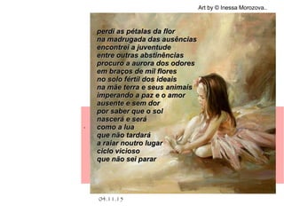 .
04.11.15
Art by © Inessa Morozova..
perdi as pétalas da florperdi as pétalas da flor
na madrugada das ausênciasna madrugada das ausências
encontrei a juventudeencontrei a juventude
entre outras abstinênciasentre outras abstinências
procuro a aurora dos odoresprocuro a aurora dos odores
em braços de mil floresem braços de mil flores
no solo fértil dos ideaisno solo fértil dos ideais
na mãe terra e seus animaisna mãe terra e seus animais
imperando a paz e o amorimperando a paz e o amor
ausente e sem dorausente e sem dor
por saber que o solpor saber que o sol
nascerá e seránascerá e será
como a luacomo a lua
que não tardaráque não tardará
a raiar noutro lugara raiar noutro lugar
ciclo viciosociclo vicioso
que não sei pararque não sei parar
 