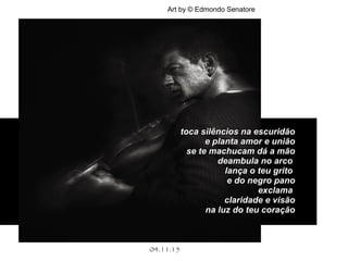 .
04.11.15
Art by © Edmondo Senatore
toca silêncios na escuridãotoca silêncios na escuridão
e planta amor e uniãoe planta amor e união
se te machucam dá a mãose te machucam dá a mão
deambula no arcodeambula no arco
lança o teu gritolança o teu grito
e do negro panoe do negro pano
exclamaexclama
claridade e visãoclaridade e visão
na luz do teu coraçãona luz do teu coração
 