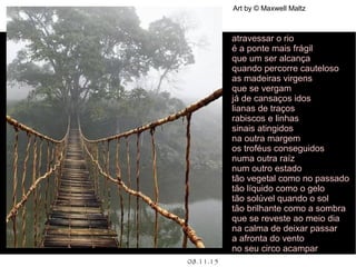 .
08.11.15
Art by © Maxwell Maltz
atravessar o rio
é a ponte mais frágil
que um ser alcança
quando percorre cauteloso
as madeiras virgens
que se vergam
já de cansaços idos
lianas de traços
rabiscos e linhas
sinais atingidos
na outra margem
os troféus conseguidos
numa outra raíz
num outro estado
tão vegetal como no passado
tão líquido como o gelo
tão solúvel quando o sol
tão brilhante como a sombra
que se reveste ao meio dia
na calma de deixar passar
a afronta do vento
no seu circo acampar
 