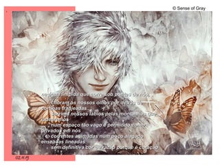 .
02.11.15
© Sense of Gray
na água límpida que corre sob pontes de nós,na água límpida que corre sob pontes de nós,
choram os nossos olhos por detrás dechoram os nossos olhos por detrás de
cortinas franjeadascortinas franjeadas
sorriem nossos lábios pelas montanhas quesorriem nossos lábios pelas montanhas que
ladearemosladearemos
num espaço tão vago e permitido comonum espaço tão vago e permitido como
privados em nósprivados em nós
correntes animadas num poço alagadocorrentes animadas num poço alagado
enseadas lineadasenseadas lineadas
sem definitiva cor ou razão porque é coraçãosem definitiva cor ou razão porque é coração
 