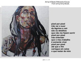 .
08.11.15
Art by © Beata Witkowska Krause
From art by Anny Bocek.
pixel por pixelpixel por pixel
irás ver o suorirás ver o suor
da lágrima a cairda lágrima a cair
são os detalhessão os detalhes
que não me fazem sorrirque não me fazem sorrir
pixel por pixelpixel por pixel
irás entenderirás entender
que o meu trabalhoque o meu trabalho
é somente viveré somente viver
pixel por pixelpixel por pixel
até que o fimaté que o fim
carregue em caixacarregue em caixa
o que restar de mimo que restar de mim
 