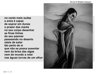 Art by © Shatha Hassan
.
08.11.15
no canto mais audaz
a areia é capaz
de soprar em dunas
o prazer das marés
no seu corpo desenhar
as finas linhas
do seu pasmar
passeando no deserto
oásis de estar
tão perto de si
que não se possa ausentar
nem da brisa das algas
nem do mundo a rolar
nas águas turvas de um olhar
 