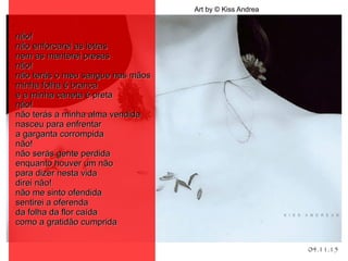 04.11.15
Art by © Kiss Andrea
.
não!não!
não enforcarei as letrasnão enforcarei as letras
nem as manterei presasnem as manterei presas
não!não!
não terás o meu sangue nas mãosnão terás o meu sangue nas mãos
minha folha é brancaminha folha é branca
e a minha caneta é pretae a minha caneta é preta
não!não!
não terás a minha alma vendidanão terás a minha alma vendida
nasceu para enfrentarnasceu para enfrentar
a garganta corrompidaa garganta corrompida
não!não!
não serás gente perdidanão serás gente perdida
enquanto houver um nãoenquanto houver um não
para dizer nesta vidapara dizer nesta vida
direi não!direi não!
não me sinto ofendidanão me sinto ofendida
sentirei a oferendasentirei a oferenda
da folha da flor caídada folha da flor caída
como a gratidão cumpridacomo a gratidão cumprida
 