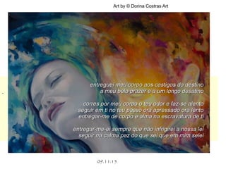 .
.
09.11.15
Art by © Dorina Costras Art
entreguei meu corpo aos castigos do destinoentreguei meu corpo aos castigos do destino
a meu belo prazer e a um longo desatinoa meu belo prazer e a um longo desatino
corres por meu corpo o teu odor e faz-se alentocorres por meu corpo o teu odor e faz-se alento
seguir em ti no teu passo ora apressado ora lentoseguir em ti no teu passo ora apressado ora lento
entregar-me de corpo e alma na escravatura de tientregar-me de corpo e alma na escravatura de ti
entregar-me-ei sempre que não infrigirei a nossa leientregar-me-ei sempre que não infrigirei a nossa lei
seguir na calma paz do que sei que em mim seleiseguir na calma paz do que sei que em mim selei
 