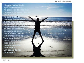 .
09.11.15
Art by © Erica Wexler
não me matas idade
apuras-me certeza
no prazer de te encontrar
nos anos de seres meu par
nos cabelos granjeados
na pele a dobrar
cada sorriso perdido
é para voltar a achar
na esquina do tempo
que no momento dobrar
no meu pensamento
enquanto eu durar
memória em mim
lembranças de nós
tudo aqui é
nosso grito e voz
tudo aqui é
presente perene
tudo aqui é
um pouco de nós
tudo aqui é
...
 