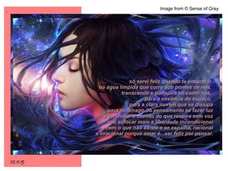 .
02.11.15
Image from © Sense of Gray
só serei feliz quando te encontrarsó serei feliz quando te encontrar
na água límpida que corre sob pontes de nós,na água límpida que corre sob pontes de nós,
transcende e transpira tal como nós,transcende e transpira tal como nós,
para a essência do espaço,para a essência do espaço,
para a clara nuvem que se dissipapara a clara nuvem que se dissipa
para no âmago do pensamento se fazer luzpara no âmago do pensamento se fazer luz
e incendiar o mundo do que respira sem voze incendiar o mundo do que respira sem voz
não sufocar mais a liberdade incondicionalnão sufocar mais a liberdade incondicional
nem o que não existe e se espalha, racionalnem o que não existe e se espalha, racional
e irracional porque amar é...ser feliz por pensar.e irracional porque amar é...ser feliz por pensar.
 