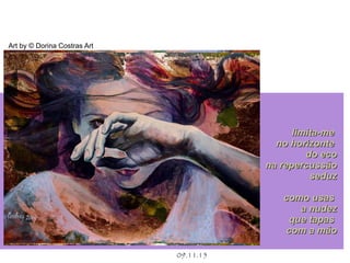 .
09.11.15
Art by © Dorina Costras Art
limita-melimita-me
no horizonteno horizonte
do ecodo eco
na repercussãona repercussão
seduzseduz
como usascomo usas
a nudeza nudez
que tapasque tapas
com a mãocom a mão
 