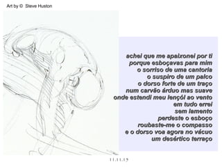 .
11.11.15
Art by © Steve Huston
achei que me apaixonei por tiachei que me apaixonei por ti
porque esboçavas para mimporque esboçavas para mim
o sorriso de uma cantoriao sorriso de uma cantoria
o suspiro de um palcoo suspiro de um palco
o dorso forte de um traçoo dorso forte de um traço
num carvão árduo mas suavenum carvão árduo mas suave
onde estendi meu lençól ao ventoonde estendi meu lençól ao vento
em tudo erreiem tudo errei
sem lamentosem lamento
perdeste o esboçoperdeste o esboço
roubaste-me o compassoroubaste-me o compasso
e o dorso voa agora no vácuoe o dorso voa agora no vácuo
um desértico terraçoum desértico terraço
 