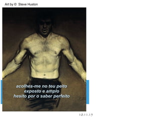 .
10.11.15
Art by © Steve Huston
acolhes-me no teu peitoacolhes-me no teu peito
exposto e amploexposto e amplo
hesito por o saber perfeitohesito por o saber perfeito
 