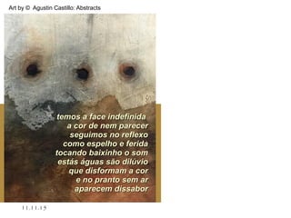 .
11.11.15
Art by © Agustin Castillo: Abstracts
temos a face indefinidatemos a face indefinida
a cor de nem parecera cor de nem parecer
seguimos no reflexoseguimos no reflexo
como espelho e feridacomo espelho e ferida
tocando baixinho o somtocando baixinho o som
estás águas são dilúvioestás águas são dilúvio
que disformam a corque disformam a cor
e no pranto sem are no pranto sem ar
aparecem dissaboraparecem dissabor
 