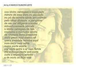 10.11.15
Art by © MARCO RUBIERO ARTE
. sou bicho selvagem e assustadosou bicho selvagem e assustado
retrato de mau trato no passadoretrato de mau trato no passado
no pó da caveira ainda encontradono pó da caveira ainda encontrado
pelo olhar distante e perspicazpelo olhar distante e perspicaz
de um ser diligente e audazde um ser diligente e audaz
minuciosamente pincelaminuciosamente pincela
o bicho selvagem da telao bicho selvagem da tela
contorno a contorno enchecontorno a contorno enche
de cinzenta linha preenchede cinzenta linha preenche
mais grave aqui menos alimais grave aqui menos ali
que a memória termine aquique a memória termine aqui
num beco sem saídanum beco sem saída
numa porta abertanuma porta aberta
por onde entre o ar sem feridapor onde entre o ar sem ferida
frio e desgastante que cortefrio e desgastante que corte
solte a memória errantesolte a memória errante
e de novo se faça vidae de novo se faça vida
 